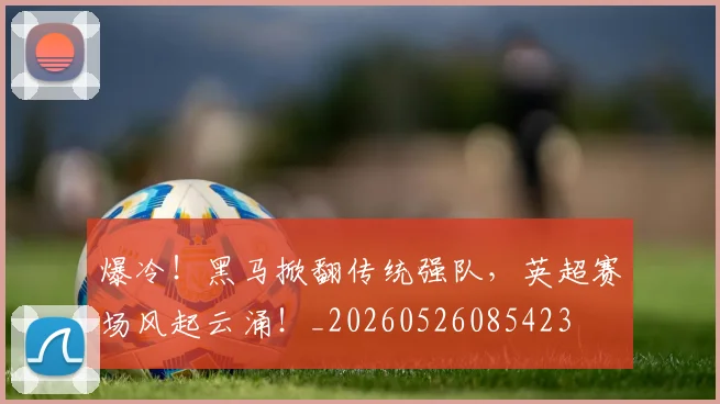 爆冷！黑马掀翻传统强队，英超赛场风起云涌！_20260526085423