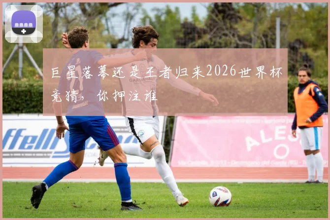 巨星落幕还是王者归来2026世界杯竞猜，你押注谁