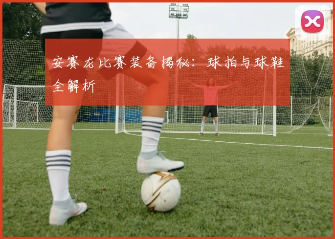 安赛龙比赛装备揭秘：球拍与球鞋全解析