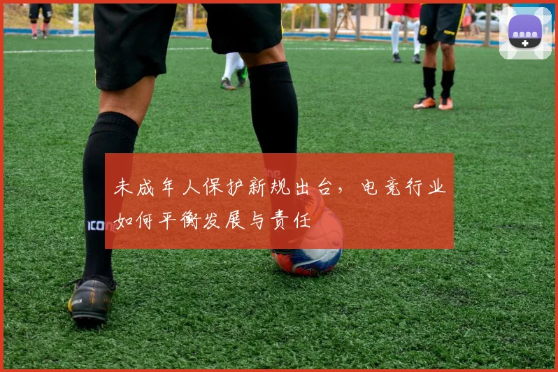 未成年人保护新规出台,电竞行业如何平衡发展与责任