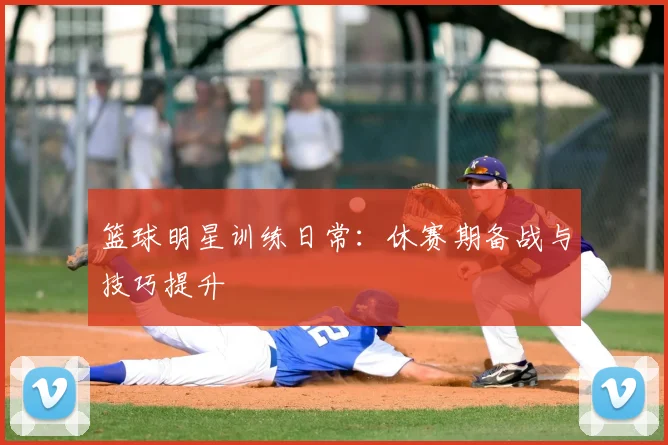 篮球明星训练日常：休赛期备战与技巧提升