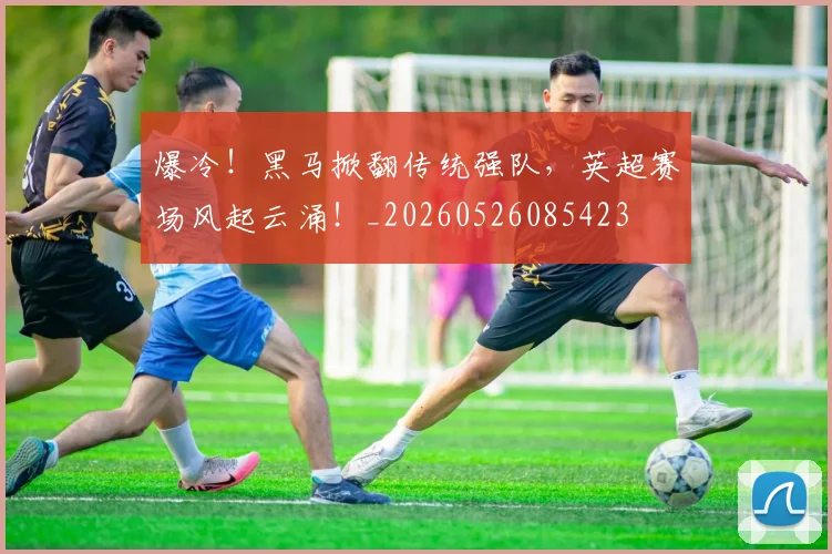 爆冷!黑马掀翻传统强队,英超赛场风起云涌!_20260526085423