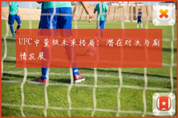 UFC中量级未来格局：潜在对决与剧情发展
