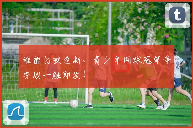 谁能打破垄断,青少年网球冠军争夺战一触即发!